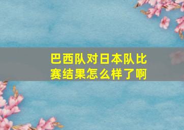 巴西队对日本队比赛结果怎么样了啊