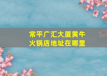 常平广汇大厦黄牛火锅店地址在哪里