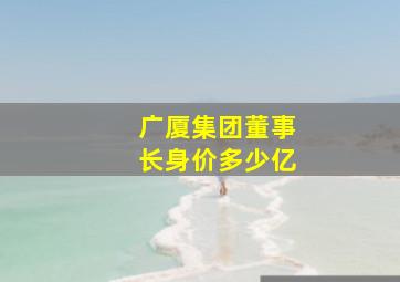 广厦集团董事长身价多少亿