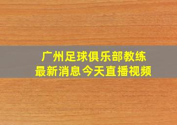 广州足球俱乐部教练最新消息今天直播视频