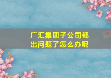 广汇集团子公司都出问题了怎么办呢