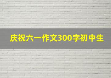 庆祝六一作文300字初中生