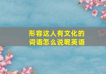 形容这人有文化的词语怎么说呢英语