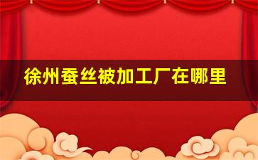 徐州蚕丝被加工厂在哪里