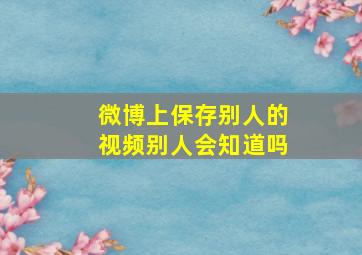 微博上保存别人的视频别人会知道吗