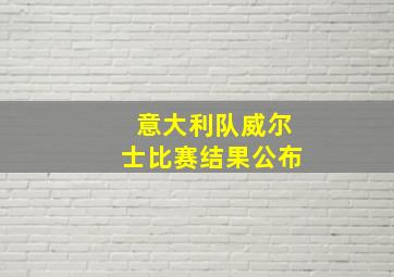 意大利队威尔士比赛结果公布