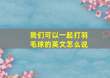 我们可以一起打羽毛球的英文怎么说