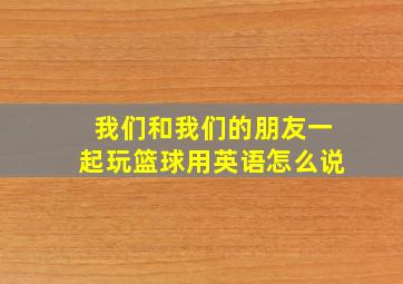 我们和我们的朋友一起玩篮球用英语怎么说