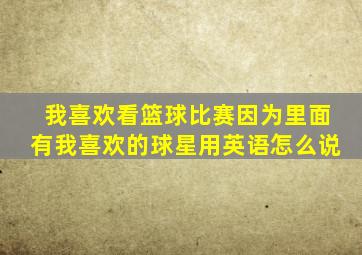 我喜欢看篮球比赛因为里面有我喜欢的球星用英语怎么说