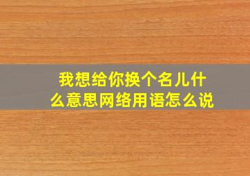 我想给你换个名儿什么意思网络用语怎么说