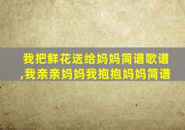 我把鲜花送给妈妈简谱歌谱,我亲亲妈妈我抱抱妈妈简谱