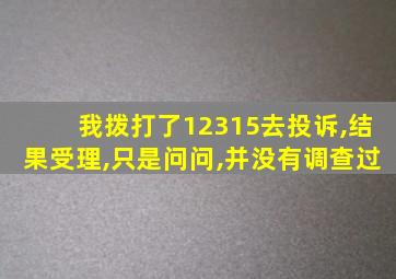 我拨打了12315去投诉,结果受理,只是问问,并没有调查过