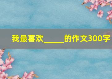 我最喜欢_____的作文300字