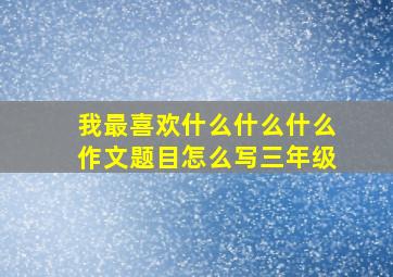 我最喜欢什么什么什么作文题目怎么写三年级