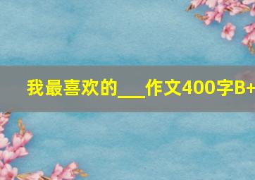 我最喜欢的___作文400字B+