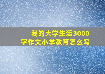 我的大学生活3000字作文小学教育怎么写