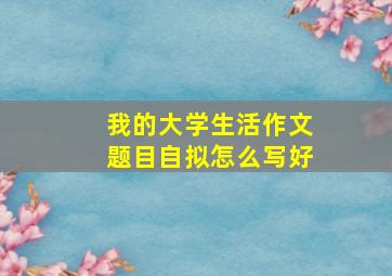 我的大学生活作文题目自拟怎么写好