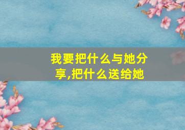 我要把什么与她分享,把什么送给她