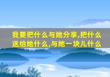 我要把什么与她分享,把什么送给她什么,与她一块儿什么