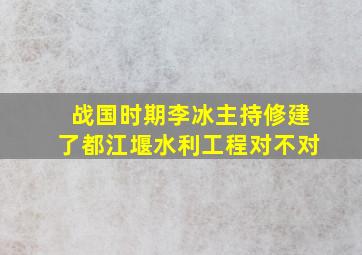 战国时期李冰主持修建了都江堰水利工程对不对