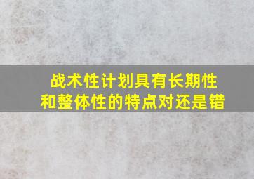 战术性计划具有长期性和整体性的特点对还是错