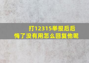 打12315举报后后悔了没有用怎么回复他呢