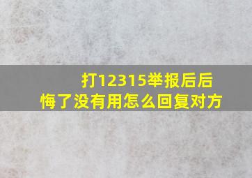 打12315举报后后悔了没有用怎么回复对方