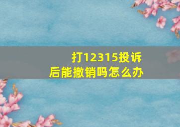 打12315投诉后能撤销吗怎么办