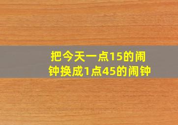 把今天一点15的闹钟换成1点45的闹钟