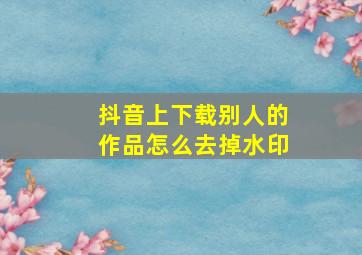 抖音上下载别人的作品怎么去掉水印