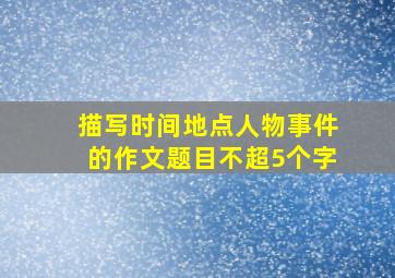 描写时间地点人物事件的作文题目不超5个字