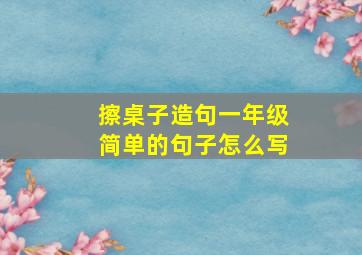 擦桌子造句一年级简单的句子怎么写