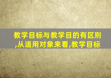 教学目标与教学目的有区别,从适用对象来看,教学目标