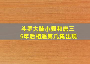 斗罗大陆小舞和唐三5年后相遇第几集出现