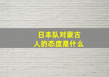 日本队对蒙古人的态度是什么