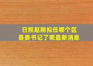 日照赵刚拟任哪个区县委书记了呢最新消息