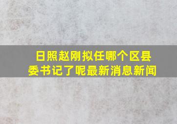 日照赵刚拟任哪个区县委书记了呢最新消息新闻