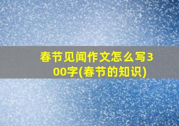 春节见闻作文怎么写300字(春节的知识)