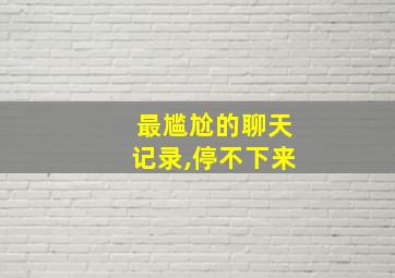 最尴尬的聊天记录,停不下来