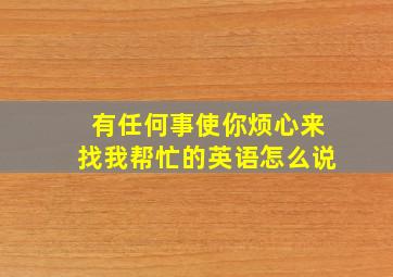 有任何事使你烦心来找我帮忙的英语怎么说