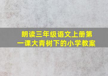 朗读三年级语文上册第一课大青树下的小学教案