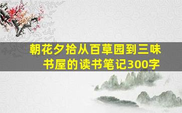 朝花夕拾从百草园到三味书屋的读书笔记300字