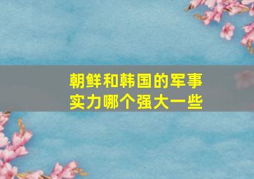 朝鲜和韩国的军事实力哪个强大一些