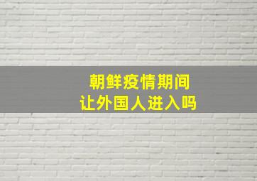 朝鲜疫情期间让外国人进入吗