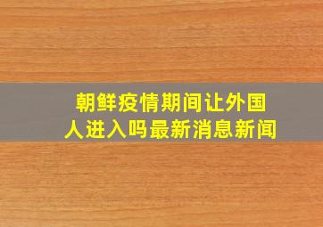 朝鲜疫情期间让外国人进入吗最新消息新闻