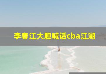 李春江大胆喊话cba江湖