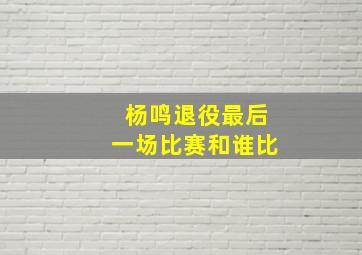 杨鸣退役最后一场比赛和谁比