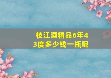 枝江酒精品6年43度多少钱一瓶呢