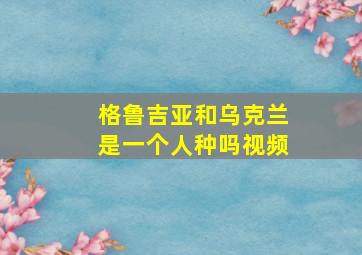 格鲁吉亚和乌克兰是一个人种吗视频