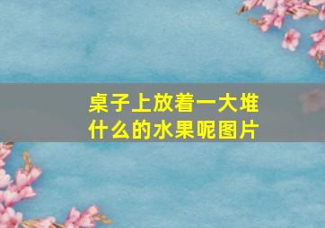 桌子上放着一大堆什么的水果呢图片